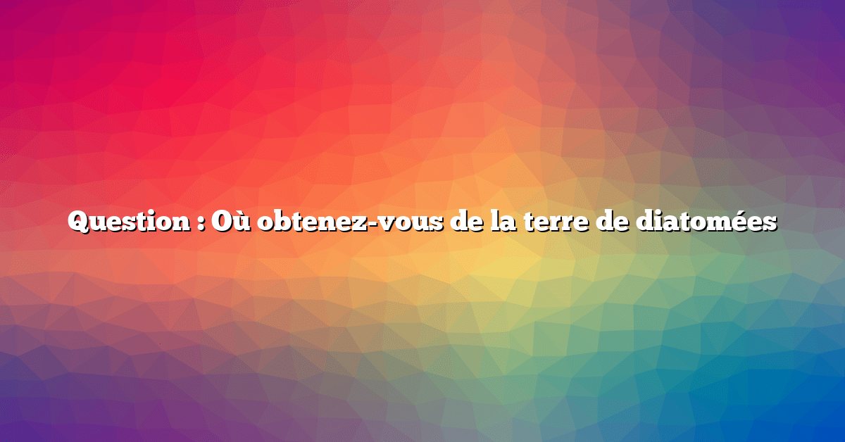 Question : Où obtenez-vous de la terre de diatomées